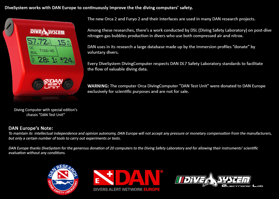 Dive System Dan Test Unit Diving Computer. DiveSystem collabora con DAN Europe per il continuo miglioramento della sicurezza dei computer subacquei di ultima generazione.

I nuovissimi Furyo 2.0 e le relative interfacce verranno usati nei numerosi progetti di ricerca del DAN Research.

Tra le ricerche per le quali verranno usati i computer, un lavoro condotto dal DSL (Diving Safety Laboratory) sulla produzione delle bolle gassose di azoto post-immersione in subacquei che usano sia aria compressa che nitrox.

I profili delle immersioni di migliaia di subacquei volontari che donano la loro immersione confluiscono in una grande base dati che il DAN utilizza nelle sue ricerche.

Per favorire afflusso di preziosi dati di immerisione, ogni DiveSystem DivingComputer rispetta gli
standard DL7 del DAN Safety Laboratory


ATTENZIONE: I computer Furyo 2.0 DAN Test Unit sono stati donati a DAN Europe esclusivamente per scopi scientifici e non sono in vendita.

Nota del DAN Europe:
Per mantenere la propria indipendenza intellettuale  ed autonomia di giudizio,  DAN Europe non accetta alcuna pressione né compensi in denaro da parte delle case produttrici, ma solo un certo numero di strumenti per effettuare gli esperimenti ed i test necessari.

DAN Europe ringrazia la DiveSystem per la generosa donazione di 20 computer sperimentali al Diving Safety Laboratory  e per aver consentito la valutazione scientifica dei propri strumenti senza porre alcuna condizione.