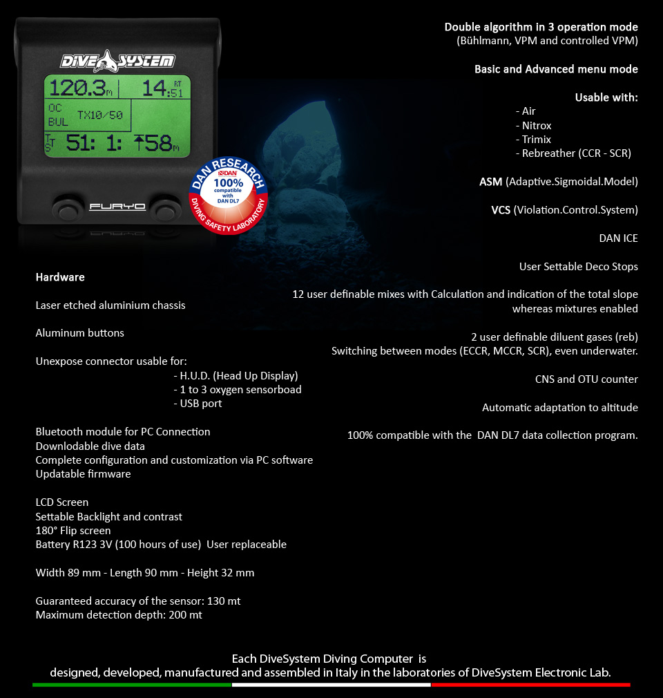 Double algorithm in 3 operation mode 
(Bühlmann, VPM and controlled VPM)

Basic and Advanced menu mode

Usable with:                                         
									- Air
									- Nitrox
									- Trimix
									- Rebreather (CCR - SCR)

ASM (Adaptive.Sigmoidal.Model)

VCS (Violation.Control.System)

DAN ICE

User Settable Deco Stops

12 user definable mixes with Calculation and indication of the total slope whereas mixtures enabled

2 user definable diluent gases (reb)
Switching between modes (ECCR, MCCR, SCR), even underwater.

CNS and OTU counter

Automatic adaptation to altitude

100% compatible with the  DAN DL7 data collection program. 
Hardware

Laser etched aluminium chassis 

Aluminum buttons

Unexpose connector usable for:
                                                    - H.U.D. (Head Up Display)
                                                    - 1 to 3 oxygen sensorboad
                                                    - USB port 

Bluetooth module for PC Connection
Downlodable dive data
Complete configuration and customization via PC software
Updatable firmware

LCD Screen
Settable Backlight and contrast
180° Flip screen
Battery R123 3V (100 hours of use)  User replaceable

Width 89 mm - Length 90 mm - Height 32 mm

Guaranteed accuracy of the sensor: 130 mt
Maximum detection depth: 200 mt
 