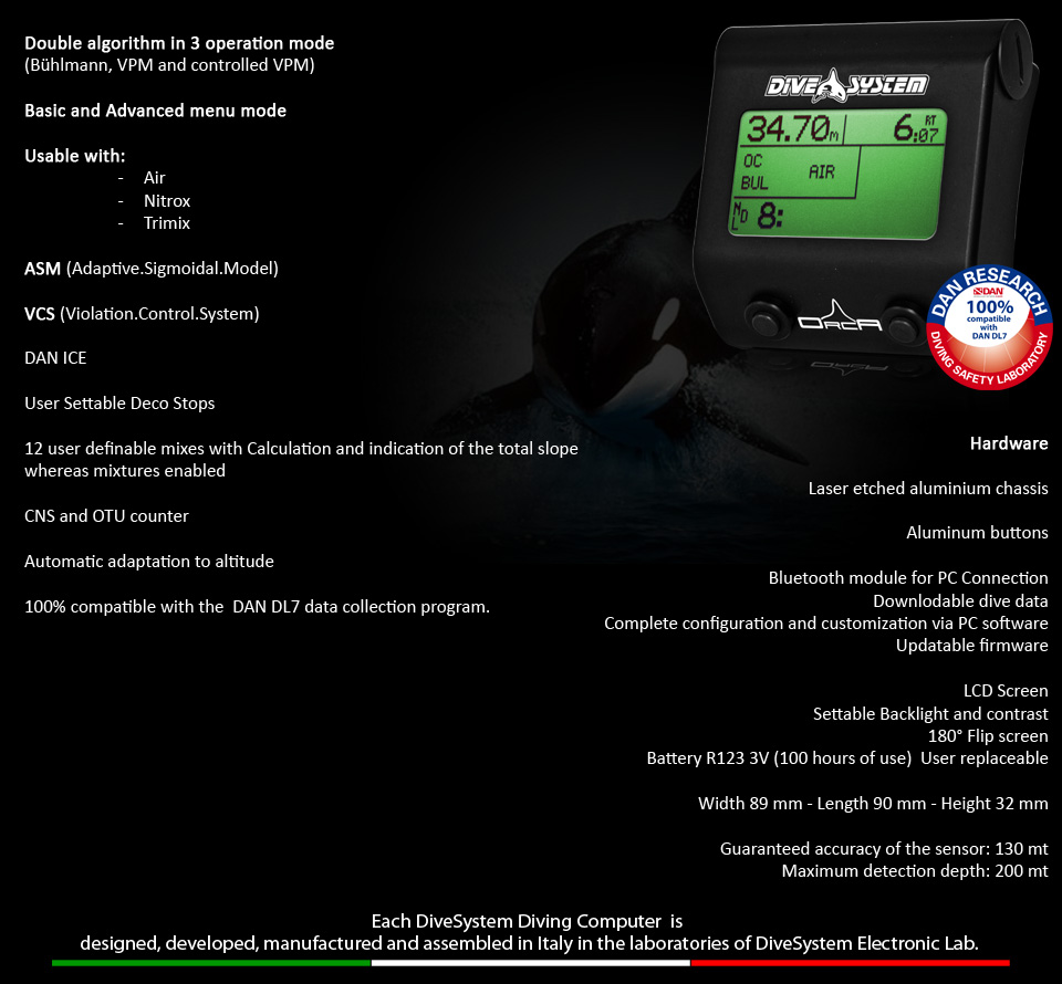 Double algorithm in 3 operation mode 
(Bühlmann, VPM and controlled VPM)

Basic and Advanced menu mode

Usable with:
                      -	Air
                      -	Nitrox
                      -	Trimix

ASM (Adaptive.Sigmoidal.Model)

VCS (Violation.Control.System)

DAN ICE

User Settable Deco Stops

12 user definable mixes with Calculation and indication of the total slope whereas mixtures enabled

CNS and OTU counter

Automatic adaptation to altitude

100% compatible with the  DAN DL7 data collection program. 
Hardware

Laser etched aluminium chassis 

Aluminum buttons

Bluetooth module for PC Connection
Downlodable dive data
Complete configuration and customization via PC software
Updatable firmware

LCD Screen
Settable Backlight and contrast
 180° Flip screen
Battery R123 3V (100 hours of use)  User replaceable

Width 89 mm - Length 90 mm - Height 32 mm

Guaranteed accuracy of the sensor: 130 mt
Maximum detection depth: 200 mt
