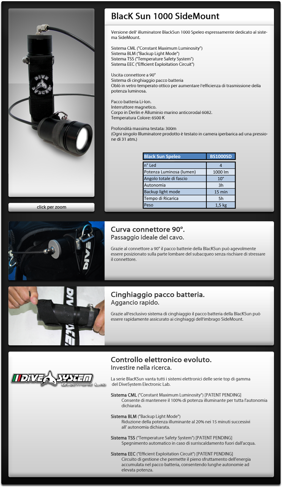 Versione dell' illuminatore BlackSun 1000 Speleo espressamente dedicato al sistema SideMount.

Sistema CML ( Constant Maximum Luminosity )
Sistema BLM ( Backup Light Mode )
Sistema TSS ( Temperature Safety System )
Sistema EEC ( Efficient Exploitation Circuit )

Uscita connettore a 90°
Sistema di cinghiaggio pacco batteria

Oblò in vetro temperato ottico per aumentare l'efficienza di trasmissione della potenza luminosa.  Pacco batteria Li-Ion sigillato Interruttore magnetico Corpo in Derlin e Alluminio marino anticorodal 6082. Temperatura Colore: 6500 K   Profondità massima testata: 300m (Ogni singolo Illuminatore prodotto è testato in camera iperbarica ad una pressione di 31 atm.)

Controllo elettronico evoluto.
Investire nella ricerca.
La serie BlacKSun vanta tutti i sistemi elettronici delle serie top di gamma del DiveSystem Electronic Lab.
Sistema CML ( Constant Maximum Luminosity ) [PATENT PENDING]  Consente di mantenere il 100% di potenza illuminante per tutta l'autonomia dichiarata.        Sistema BLM ( Backup Light Mode )       Riduzione della potenza illuminante al 20% nei 15 minuti successivi all' autonomia dichiarata.  Sistema TSS ( Temperature Safety System ) [PATENT PENDING] Spegnimento automatico in caso di surriscaldamento fuori dall'acqua.        Sistema EEC ( Efficient Exploitation Circuit ) [PATENT PENDING]        Circuito di gestione che permette il pieno sfruttamento dell'energia accumulata nel pacco batteria,           consentendo lunghe autonomie ad elevata potenza.

Curva connettore 90°.
Passaggio ideale del cavo.
Grazie al connettore a 90° il pacco batterie della BlacKSun può agevolmente essere posizionato sulla parte lombare del subacqueo senza rischiare di stressare il connettore.

Cinghiaggio pacco batteria
Aggancio rapido.
Grazie all'esclusivo sistema di cinghiaggio il pacco batteria della BlacKSun può essere rapidamente assicurato ai cinghiaggi dell'imbrago SideMount. 

