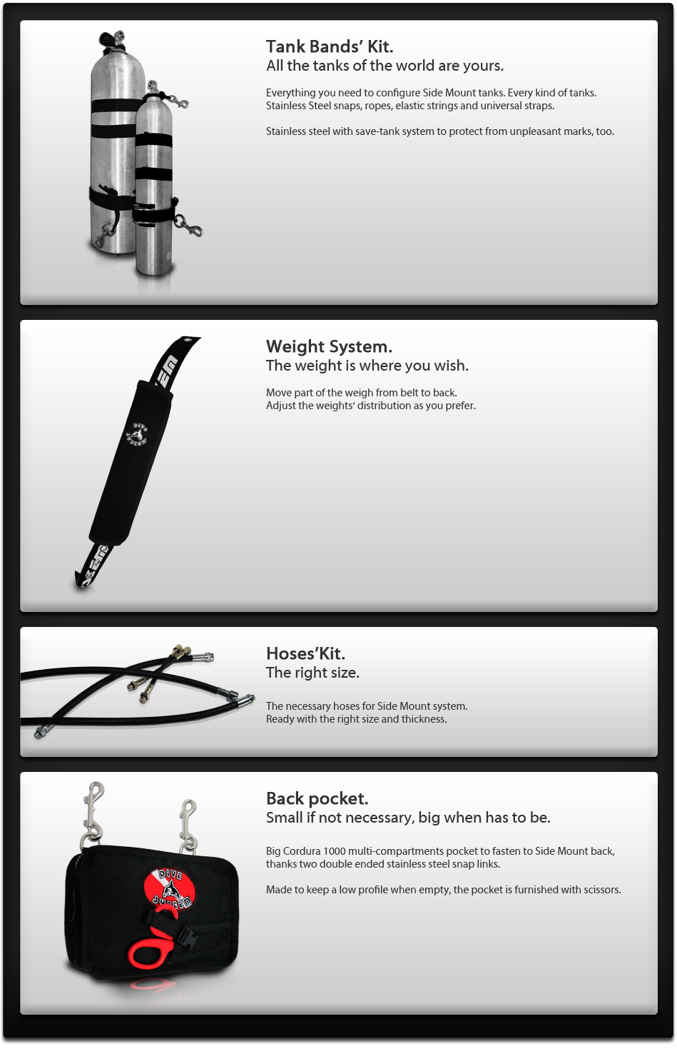 Tank Bands' Kit.
All the tanks of the world are yours. 
Everything you need to configure Side Mount tanks. Every kind of tanks.
Stainless Steel snaps, ropes, elastic strings and universal straps. 
Stainless steel with save-tank system to protect from unpleasant marks, too.

Weight System.
The weight is where you wish. 

Move part of the weigh from belt to back.
Adjust the weights' distribution as you prefer.

Hoses'Kit.
The right size.
The necessary hoses for Side Mount system.
Ready with the right size and thickness. 


Back pocket.
Small if not necessary, big when has to be. 

Big Cordura 1000multi-compartments pocket to fasten to Side Mount back, thanks two double ended stainless steel snap links. 
Made to keep a low profile when empty, the pocket is furnished with scissors. 

